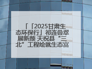 「2025甘肃生态环保行」祁连叠翠展新颜 天祝县“三北”工程绘就生态富民双赢画卷