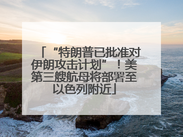 “特朗普已批准对伊朗攻击计划”！美第三艘航母将部署至以色列附近