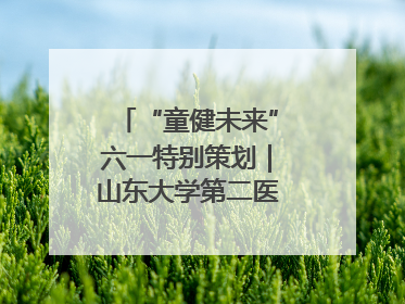 “童健未来”六一特别策划｜山东大学第二医院为孩子献上“童心处方”
