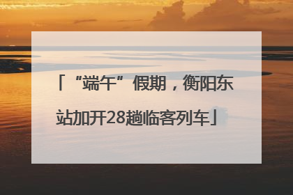 “端午”假期，衡阳东站加开28趟临客列车