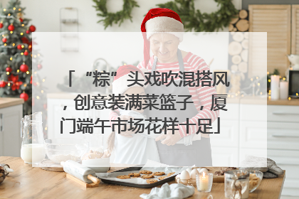 “粽”头戏吹混搭风，创意装满菜篮子，厦门端午市场花样十足