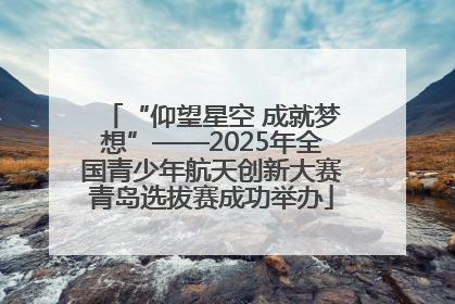 “仰望星空 成就梦想”——2025年全国青少年航天创新大赛青岛选拔赛成功举办