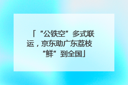“公铁空”多式联运，京东助广东荔枝“鲜”到全国