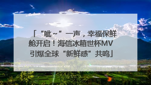 “呲～”一声，幸福保鲜舱开启！海信冰箱世杯MV引爆全球“新鲜感”共鸣