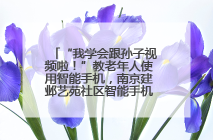 “我学会跟孙子视频啦！”教老年人使用智能手机，南京建邺艺苑社区智能手机课堂圆满落幕
