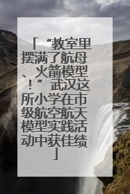 “教室里摆满了航母、火箭模型！”武汉这所小学在市级航空航天模型实践活动中获佳绩