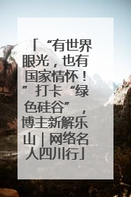 “有世界眼光，也有国家情怀！”打卡“绿色硅谷”，博主新解乐山｜网络名人四川行