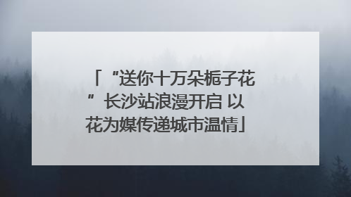 “送你十万朵栀子花”长沙站浪漫开启 以花为媒传递城市温情
