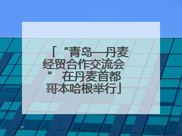 “青岛—丹麦经贸合作交流会” 在丹麦首都哥本哈根举行