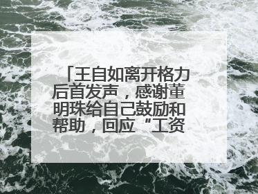 王自如离开格力后首发声，感谢董明珠给自己鼓励和帮助，回应“工资条”：清楚自己要什么，工资条不重要