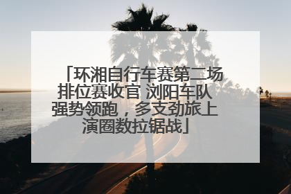环湘自行车赛第二场排位赛收官 浏阳车队强势领跑，多支劲旅上演圈数拉锯战