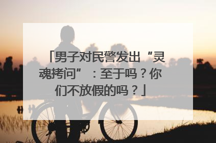 男子对民警发出“灵魂拷问”：至于吗？你们不放假的吗？
