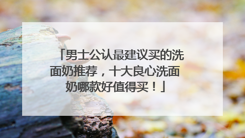 男士公认最建议买的洗面奶推荐，十大良心洗面奶哪款好值得买！