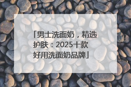 男士洗面奶，精选护肤：2025十款好用洗面奶品牌