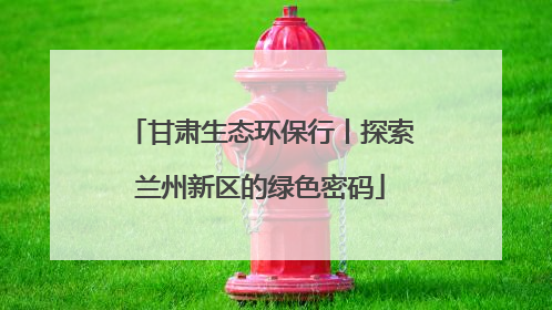 甘肃生态环保行丨探索兰州新区的绿色密码
