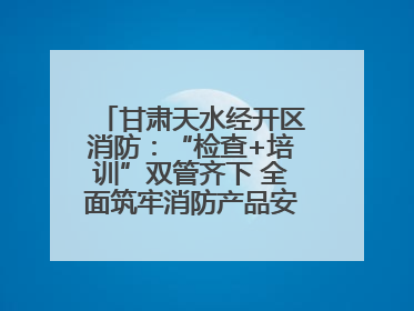 甘肃天水经开区消防：“检查+培训”双管齐下 全面筑牢消防产品安全防线