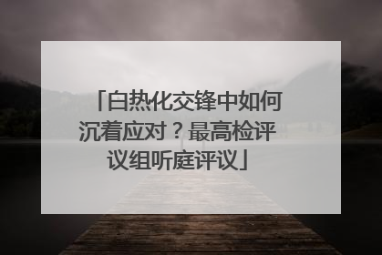 白热化交锋中如何沉着应对？最高检评议组听庭评议