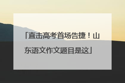 直击高考首场告捷！山东语文作文题目是这