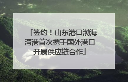 签约！山东港口渤海湾港首次携手国外港口开展供应链合作