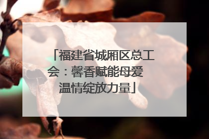 福建省城厢区总工会：馨香赋能母爱 温情绽放力量