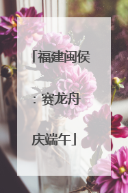 福建闽侯：赛龙舟 庆端午