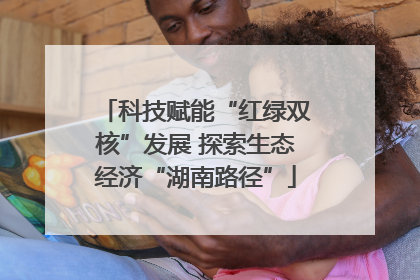 科技赋能“红绿双核”发展 探索生态经济“湖南路径”