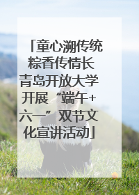 童心溯传统 粽香传情长青岛开放大学开展“端午+六一”双节文化宣讲活动