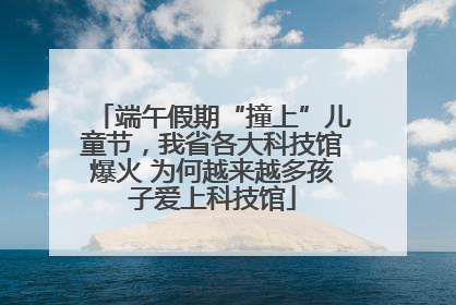 端午假期“撞上”儿童节，我省各大科技馆爆火 为何越来越多孩子爱上科技馆