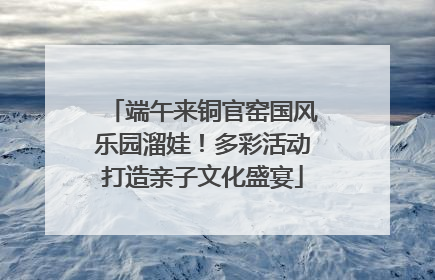 端午来铜官窑国风乐园溜娃！多彩活动打造亲子文化盛宴