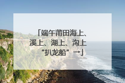 端午莆田海上、溪上、湖上、沟上“扒龙船”→
