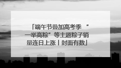 端午节叠加高考季 “一举高粽”等主题粽子销量连日上涨丨封面有数