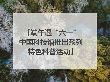 端午遇“六一” 中国科技馆推出系列特色科普活动