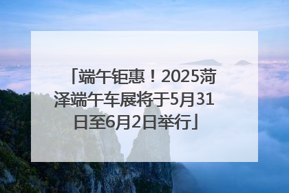 端午钜惠！2025菏泽端午车展将于5月31日至6月2日举行