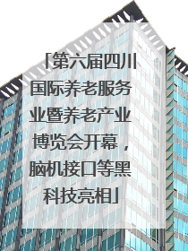 第六届四川国际养老服务业暨养老产业博览会开幕，脑机接口等黑科技亮相