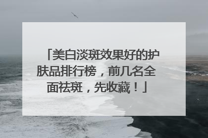 美白淡斑效果好的护肤品排行榜，前几名全面祛斑，先收藏！