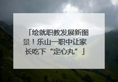 绘就职教发展新图景！乐山一职中让家长吃下“定心丸”