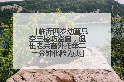 临沂四岁幼童悬空三楼防盗窗，退伍老兵窗外托举二十分钟化险为夷