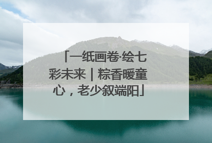 一纸画卷·绘七彩未来｜粽香暖童心，老少叙端阳