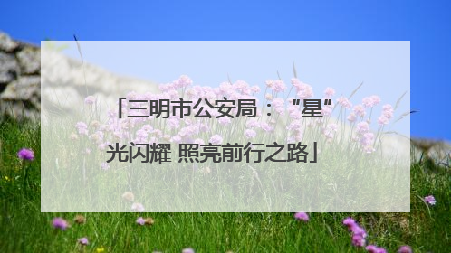 三明市公安局：“星”光闪耀 照亮前行之路