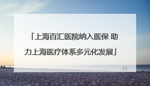 上海百汇医院纳入医保 助力上海医疗体系多元化发展