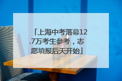 上海中考落幕12.7万考生参考，志愿填报后天开始
