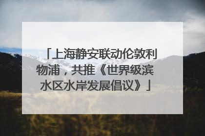 上海静安联动伦敦利物浦，共推《世界级滨水区水岸发展倡议》