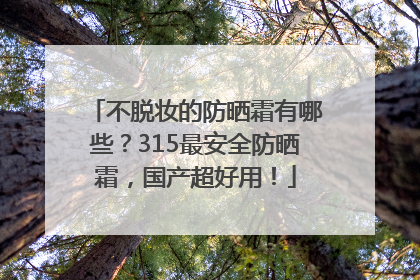 不脱妆的防晒霜有哪些？315最安全防晒霜，国产超好用！