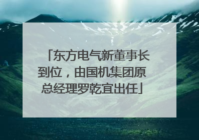 东方电气新董事长到位，由国机集团原总经理罗乾宜出任