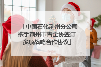 中国石化荆州分公司携手荆州市青企协签订多项战略合作协议