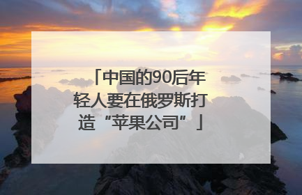 中国的90后年轻人要在俄罗斯打造“苹果公司”