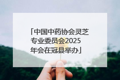 中国中药协会灵芝专业委员会2025年会在冠县举办