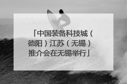 中国装备科技城（德阳）江苏（无锡）推介会在无锡举行
