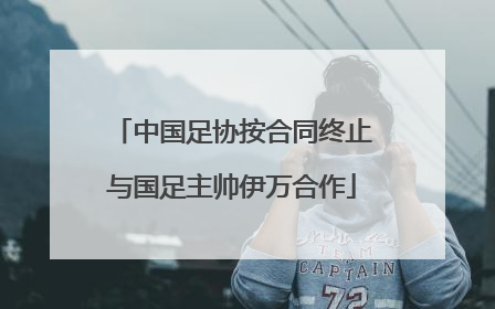中国足协按合同终止与国足主帅伊万合作