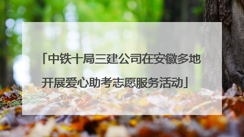 中铁十局三建公司在安徽多地开展爱心助考志愿服务活动